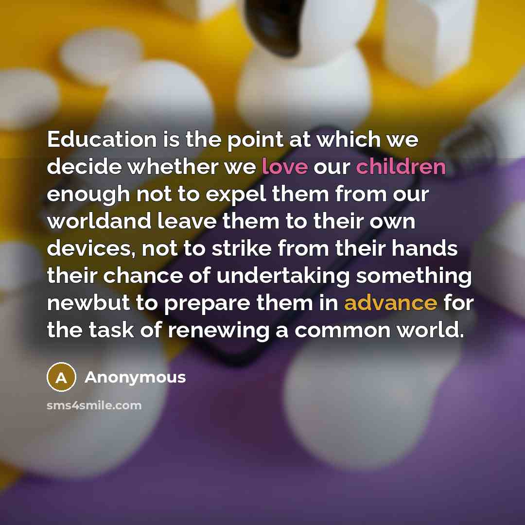 “Education is the point at which we decide whether we love our children enough not to expel them from our worldand leave them to their own devices, not to strike from their hands their chance of undertaking something newbut to prepare them in advance for the task of renewing a common world.” quote by Anonymous