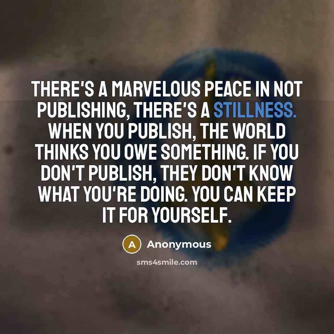 “There's a marvelous peace in not publishing, there's a stillness. When you publish, the world thinks you owe something. If you don't publish, they don't know what you're doing. You can keep it for yourself.” quote by Anonymous