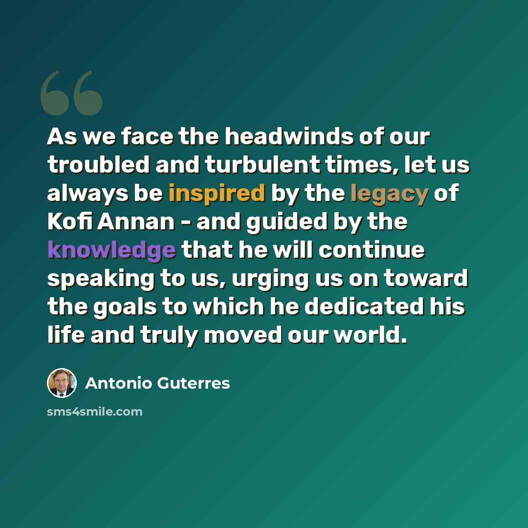 “As we face the headwinds of our troubled and turbulent times, let us always be inspired by the legacy of Kofi Annan - and guided by the knowledge that he will continue speaking to us, urging us on toward the goals to which he dedicated his life and truly moved our world.” quote by Antonio Guterres