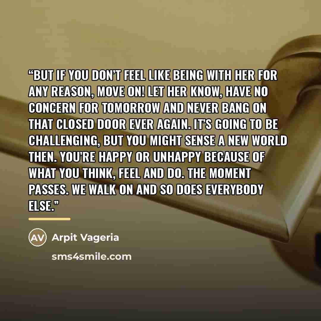 “But if you don’t feel like being with her for any reason, move on! Let her know, have no concern for tomorrow and never bang on that closed door ever again. It’s going to be challenging, but you might sense a new world then. You’re happy or unhappy because of what you think, feel and do. The…” quote by Arpit Vageria