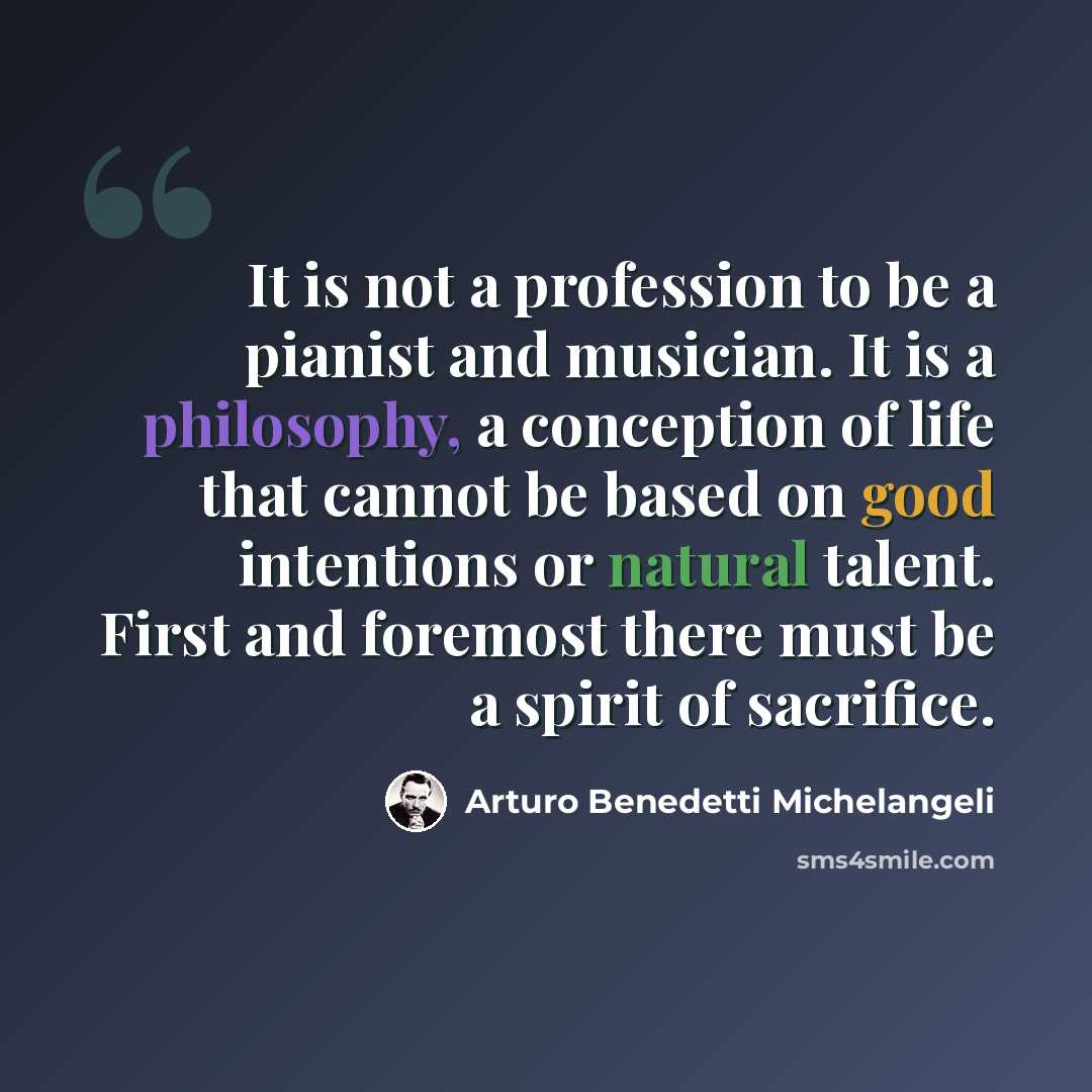 “It is not a profession to be a pianist and musician. It is a philosophy, a conception of life that cannot be based on good intentions or natural talent. First and foremost there must be a spirit of sacrifice.” quote by Arturo Benedetti Michelangeli
