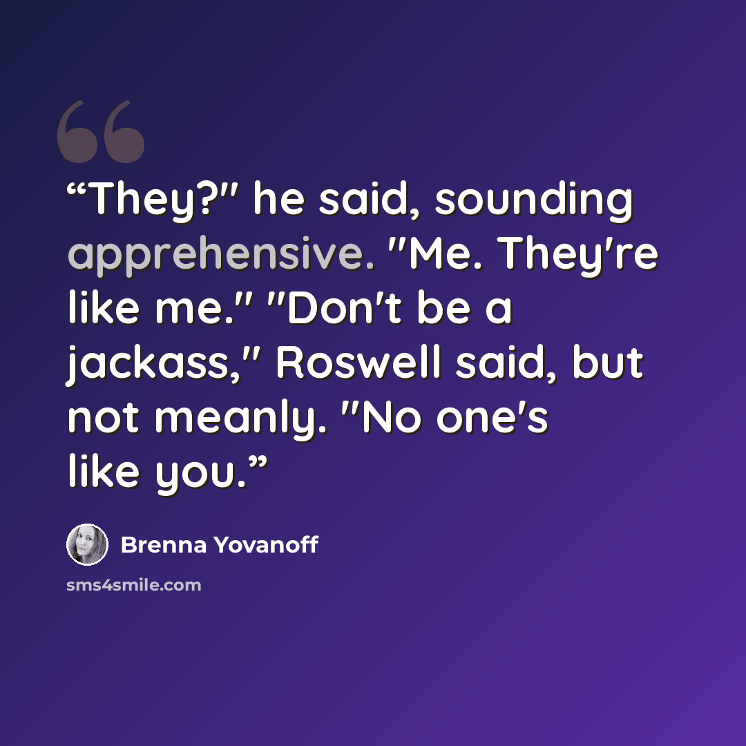 “They?" he said, sounding apprehensive. "Me. They're like me." "Don't be a jackass," Roswell said, but not meanly. "No one's like you.” quote by Brenna Yovanoff
