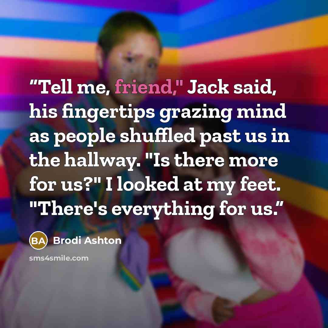 “Tell me, friend," Jack said, his fingertips grazing mind as people shuffled past us in the hallway. "Is there more for us?" I looked at my feet. "There's everything for us.” quote by Brodi Ashton