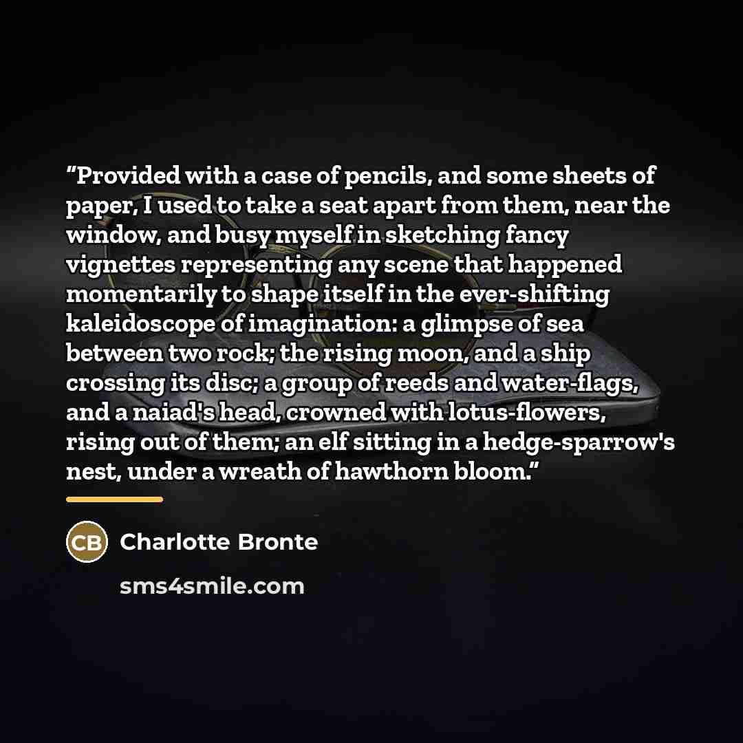 “Provided with a case of pencils, and some sheets of paper, I used to take a seat apart from them, near the window, and busy myself in sketching fancy vignettes representing any scene that happened momentarily to shape itself in the ever-shifting kaleidoscope of imagination: a glimpse of sea…” quote by Charlotte Brontë