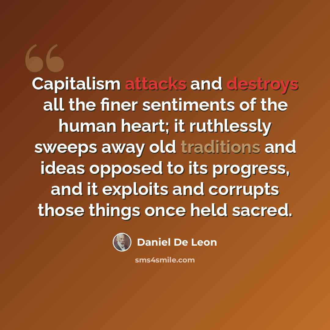 “Capitalism attacks and destroys all the finer sentiments of the human heart; it ruthlessly sweeps away old traditions and ideas opposed to its progress, and it exploits and corrupts those things once held sacred.” quote by Daniel De Leon
