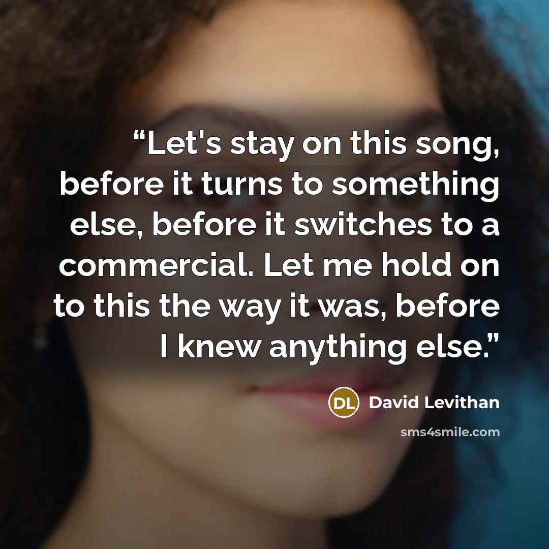 “Let's stay on this song, before it turns to something else, before it switches to a commercial. Let me hold on to this the way it was, before I knew anything else.” quote by David Levithan