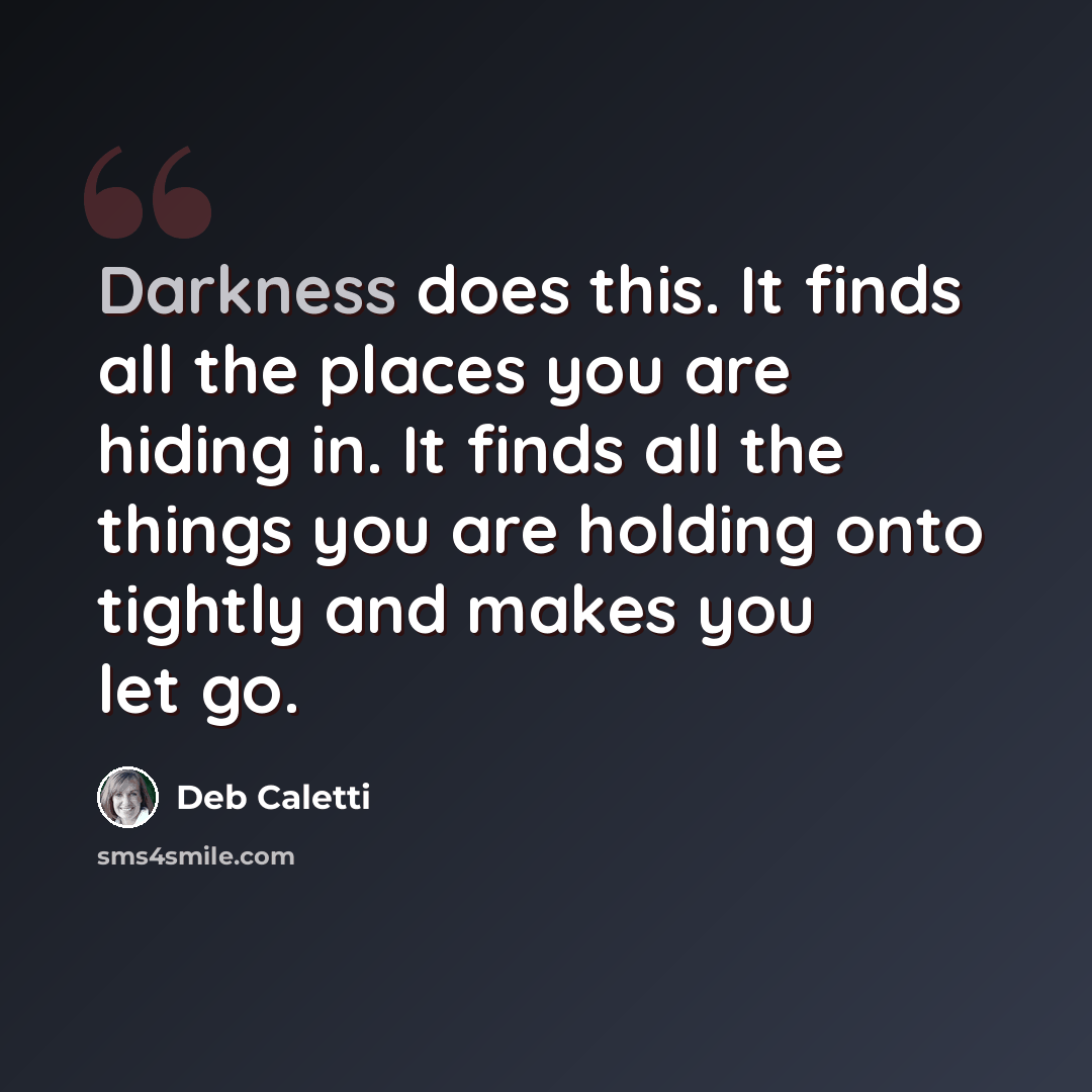 “Darkness does this. It finds all the places you are hiding in. It finds all the things you are holding onto tightly and makes you let go.” quote by Deb Caletti