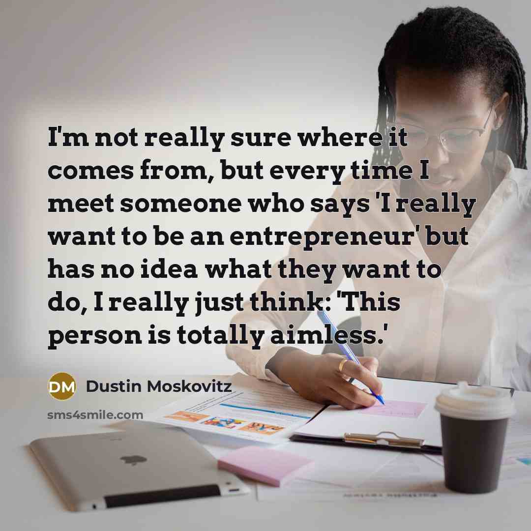 “I'm not really sure where it comes from, but every time I meet someone who says 'I really want to be an entrepreneur' but has no idea what they want to do, I really just think: 'This person is totally aimless.'” quote by Dustin Moskovitz