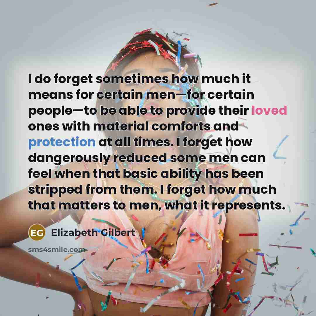 “I do forget sometimes how much it means for certain men—for certain people—to be able to provide their loved ones with material comforts and protection at all times. I forget how dangerously reduced some men can feel when that basic ability has been stripped from them. I forget how much that…” quote by Elizabeth Gilbert
