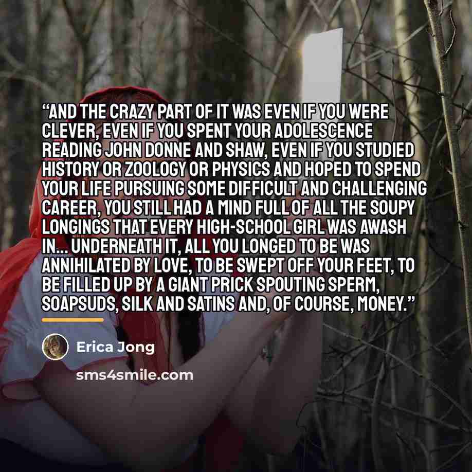 “And the crazy part of it was even if you were clever, even if you spent your adolescence reading John Donne and Shaw, even if you studied history or zoology or physics and hoped to spend your life pursuing some difficult and challenging career, you still had a mind full of all the soupy longings…” quote by Erica Jong