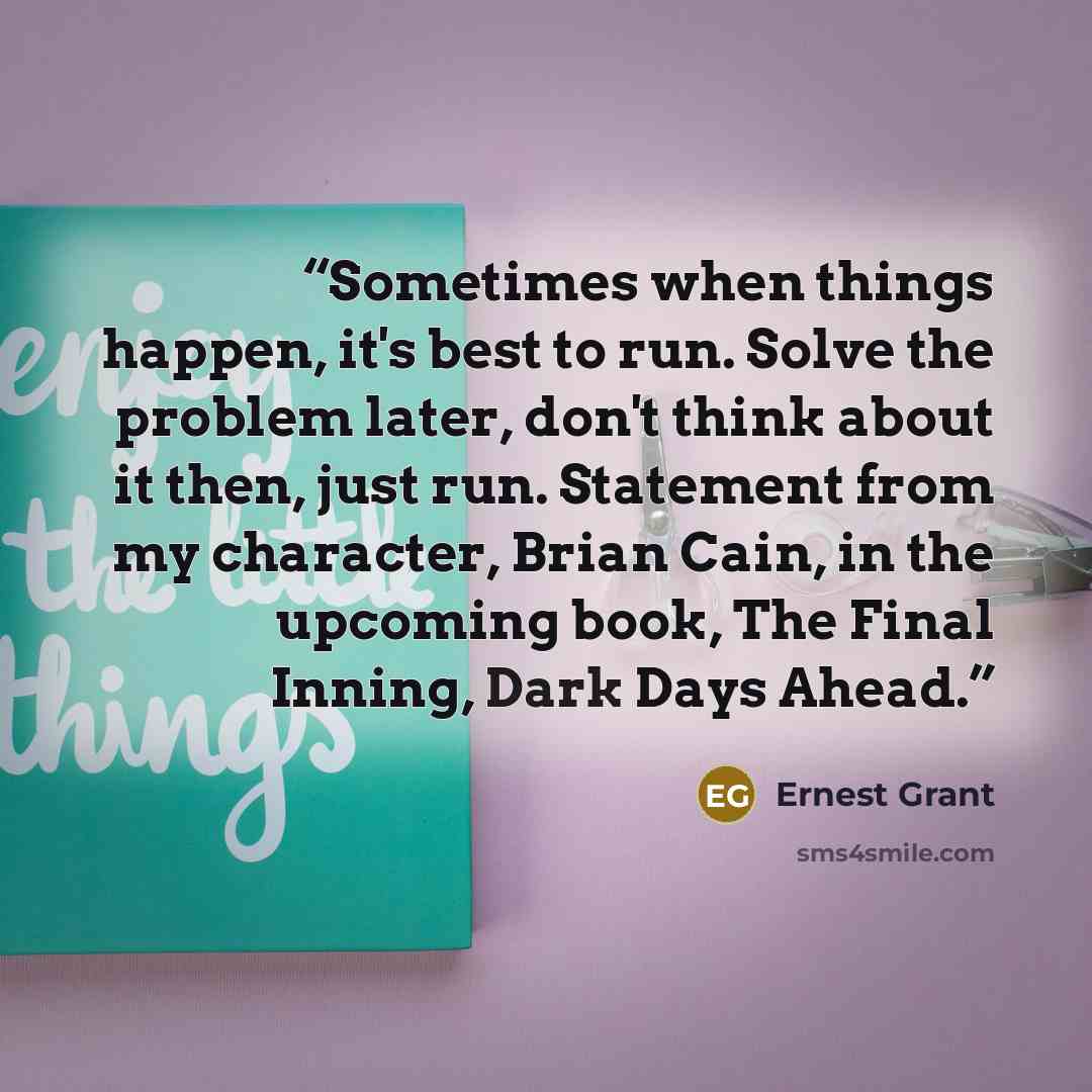 “Sometimes when things happen, it's best to run. Solve the problem later, don't think about it then, just run. Statement from my character, Brian Cain, in the upcoming book, The Final Inning, Dark Days Ahead.” quote by Ernest Grant