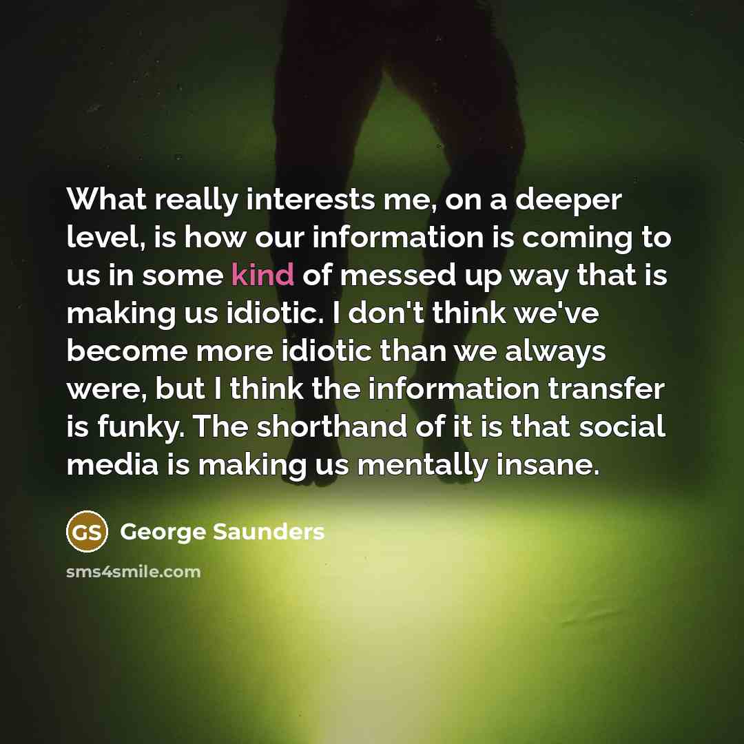 “What really interests me, on a deeper level, is how our information is coming to us in some kind of messed up way that is making us idiotic. I don't think we've become more idiotic than we always were, but I think the information transfer is funky. The shorthand of it is that social media is…” quote by George Saunders