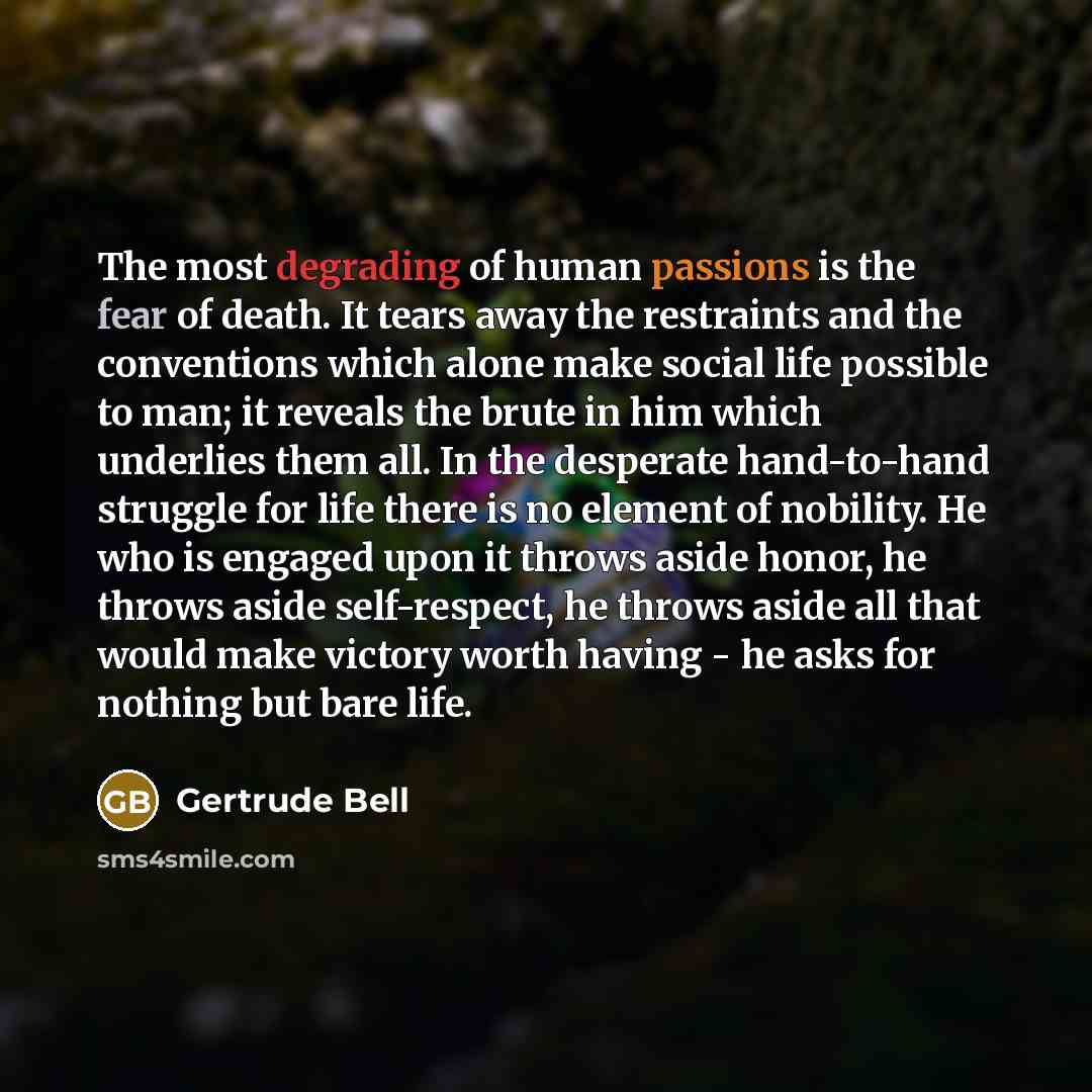 “The most degrading of human passions is the fear of death. It tears away the restraints and the conventions which alone make social life possible to man; it reveals the brute in him which underlies them all. In the desperate hand-to-hand struggle for life there is no element of nobility. He who is…” quote by Gertrude Bell