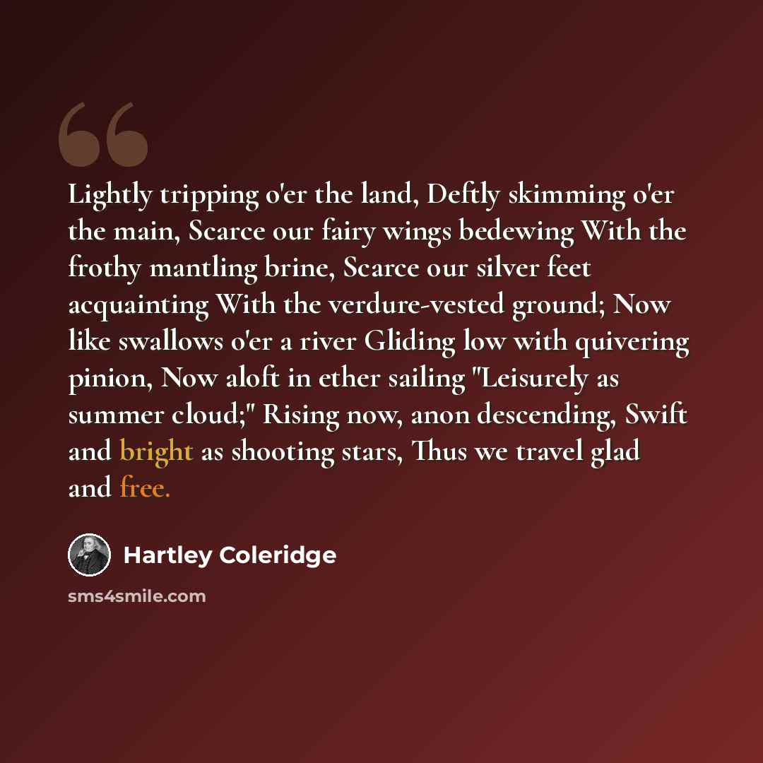 “Lightly tripping o'er the land, Deftly skimming o'er the main, Scarce our fairy wings bedewing With the frothy mantling brine, Scarce our silver feet acquainting With the verdure-vested ground; Now like swallows o'er a river Gliding low with quivering pinion, Now aloft in ether sailing "Leisurely…” quote by Hartley Coleridge
