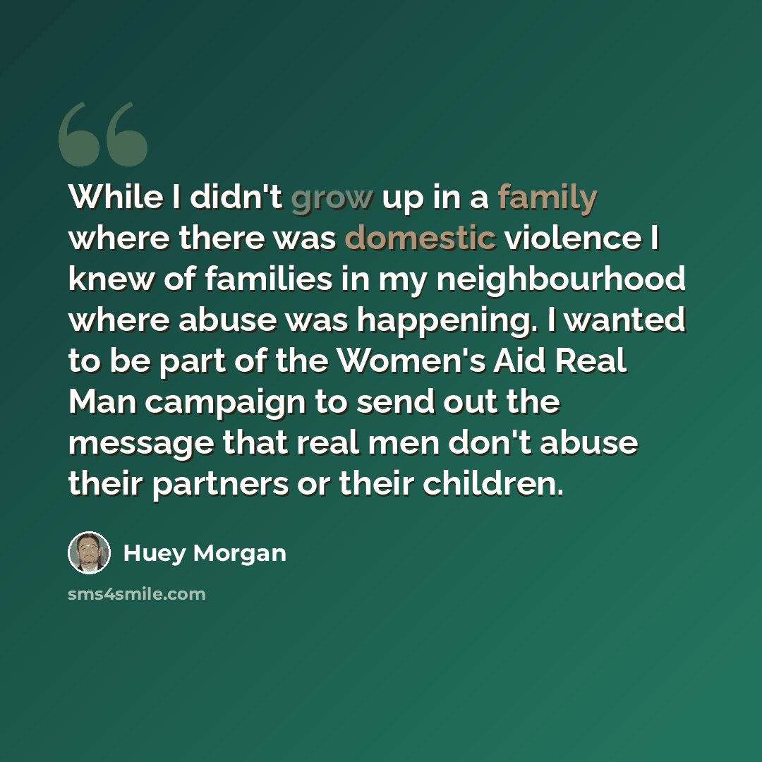 “While I didn't grow up in a family where there was domestic violence I knew of families in my neighbourhood where abuse was happening. I wanted to be part of the Women's Aid Real Man campaign to send out the message that real men don't abuse their partners or their children.” quote by Huey Morgan