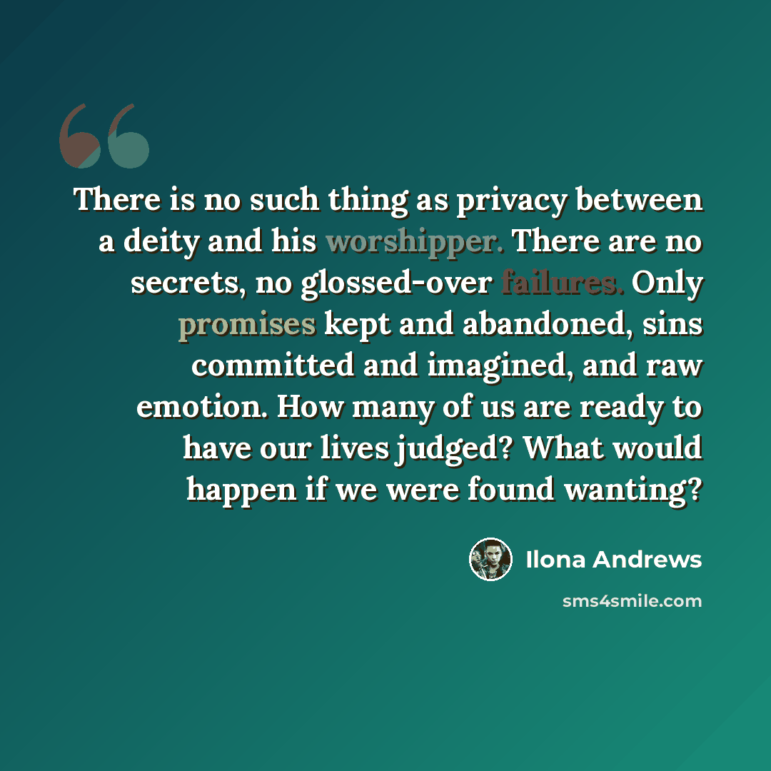 “There is no such thing as privacy between a deity and his worshipper. There are no secrets, no glossed-over failures. Only promises kept and abandoned, sins committed and imagined, and raw emotion. How many of us are ready to have our lives judged? What would happen if we were found wanting?” quote by Ilona Andrews