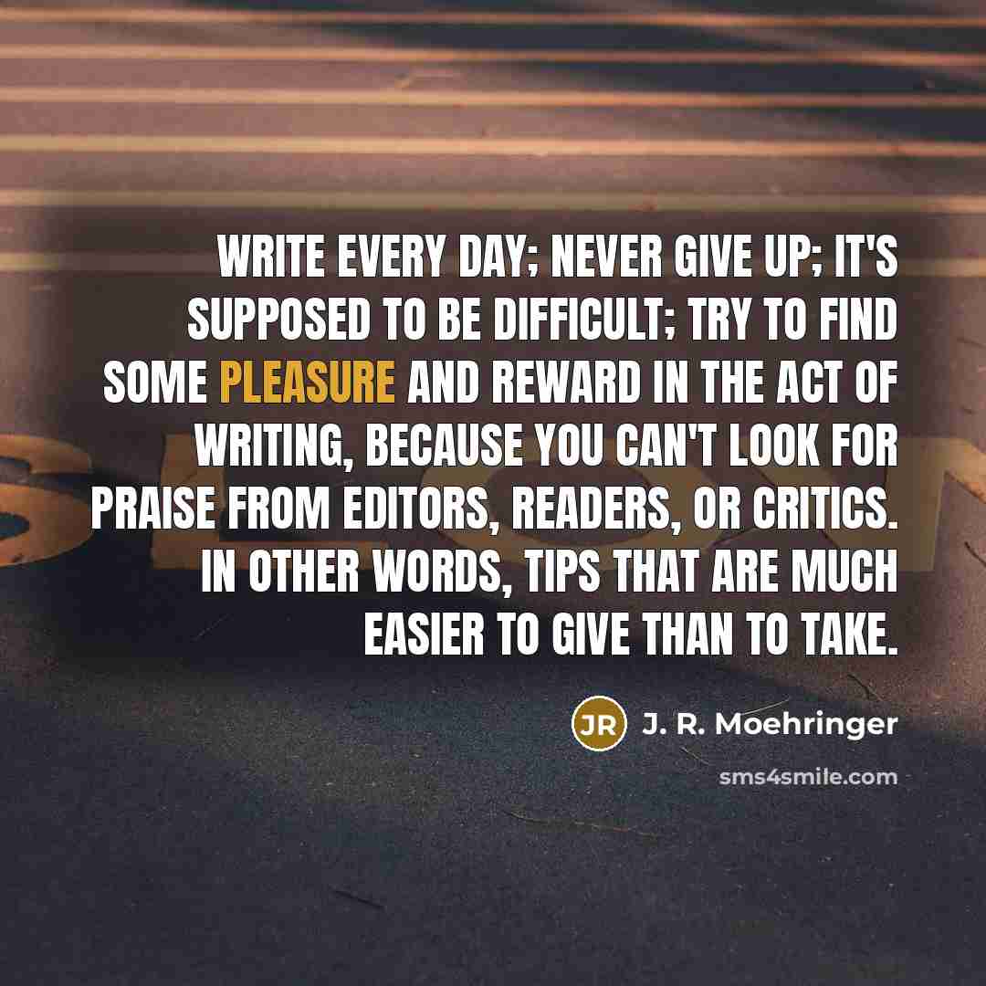 “Write every day; never give up; it's supposed to be difficult; try to find some pleasure and reward in the act of writing, because you can't look for praise from editors, readers, or critics. In other words, tips that are much easier to give than to take.” quote by J. R. Moehringer