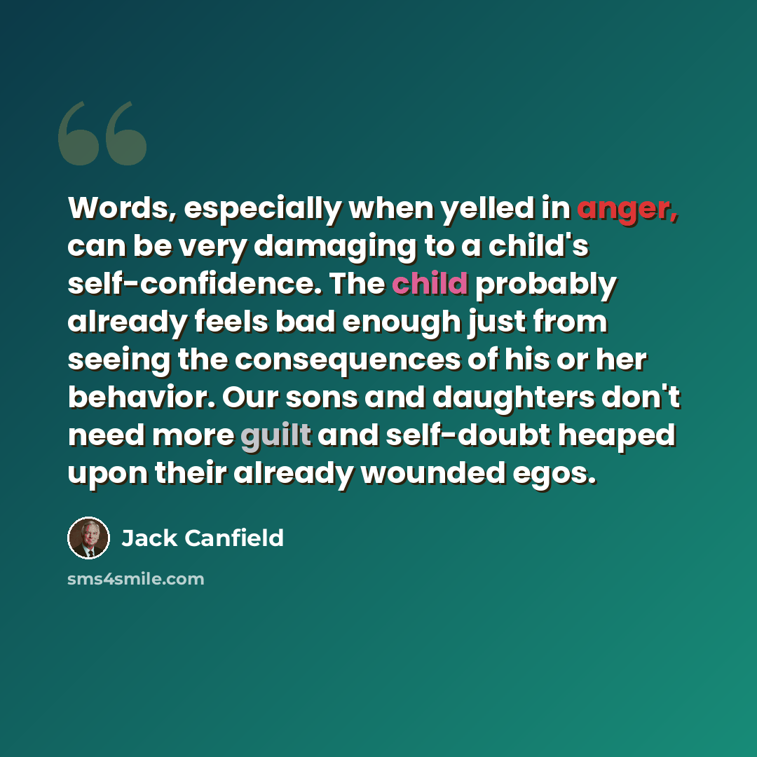 “Words, especially when yelled in anger, can be very damaging to a child's self-confidence. The child probably already feels bad enough just from seeing the consequences of his or her behavior. Our sons and daughters don't need more guilt and self-doubt heaped upon their already wounded egos.” quote by Jack Canfield
