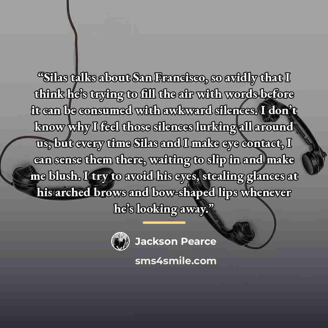 “Silas talks about San Francisco, so avidly that I think he’s trying to fill the air with words before it can be consumed with awkward silences. I don’t know why I feel those silences lurking all around us, but every time Silas and I make eye contact, I can sense them there, waiting to slip in and…” quote by Jackson Pearce