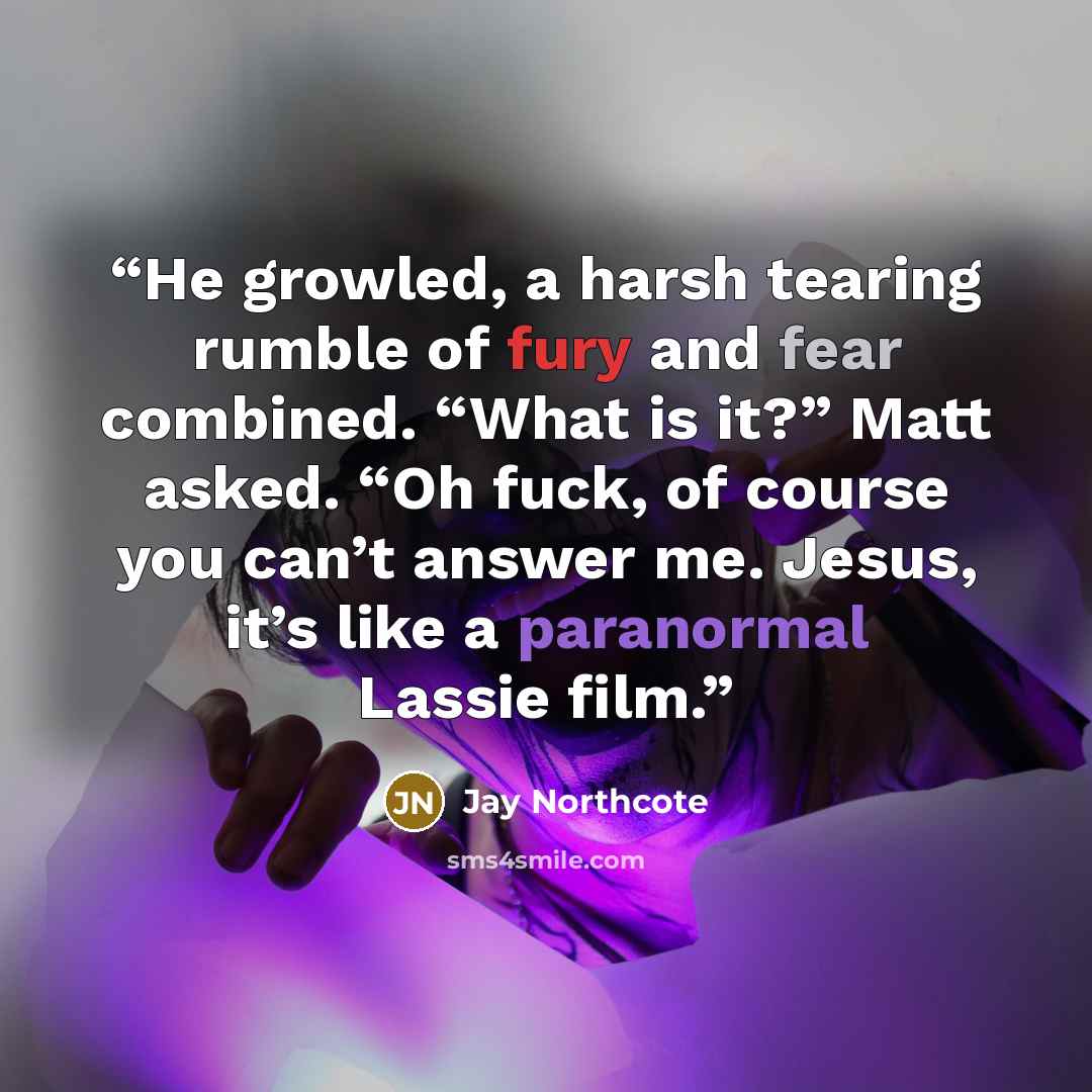 “He growled, a harsh tearing rumble of fury and fear combined. “What is it?” Matt asked. “Oh fuck, of course you can’t answer me. Jesus, it’s like a paranormal Lassie film.” quote by Jay Northcote