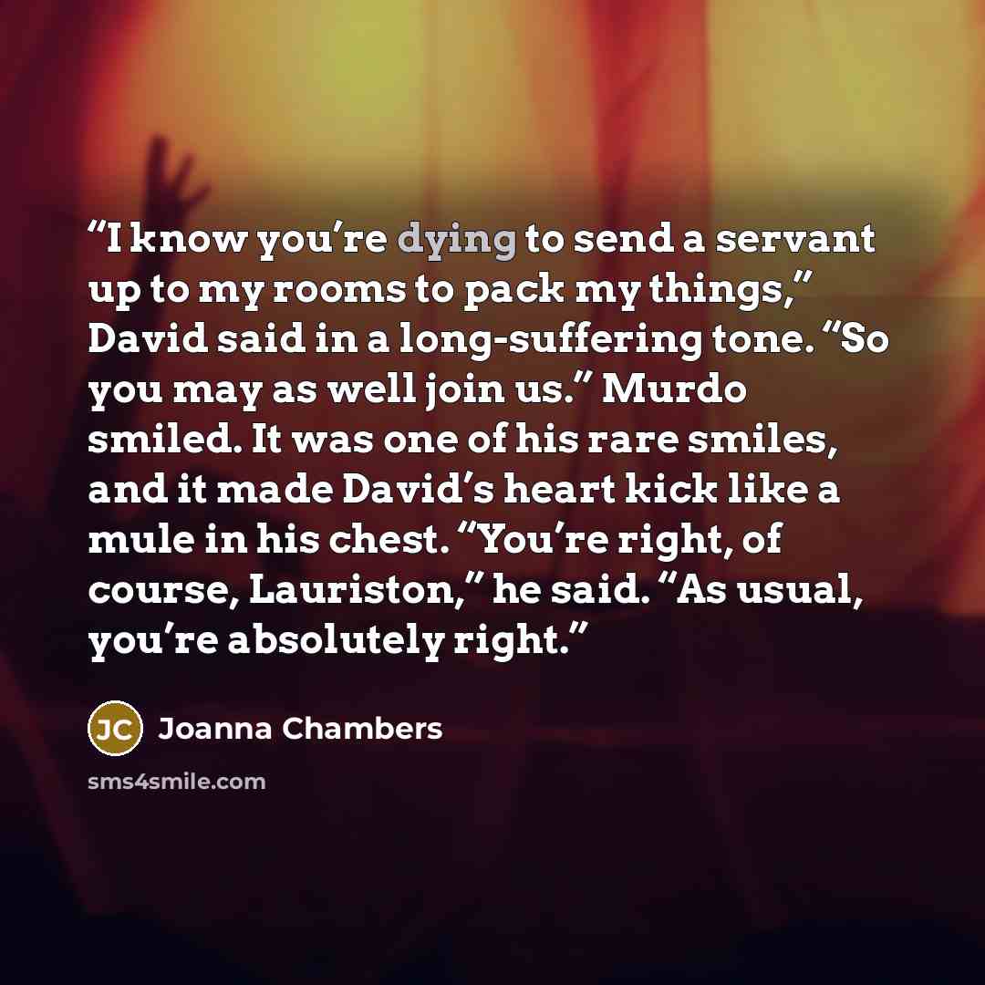 “I know you’re dying to send a servant up to my rooms to pack my things,” David said in a long-suffering tone. “So you may as well join us.” Murdo smiled. It was one of his rare smiles, and it made David’s heart kick like a mule in his chest. “You’re right, of course, Lauriston,” he said. “As…” quote by Joanna Chambers