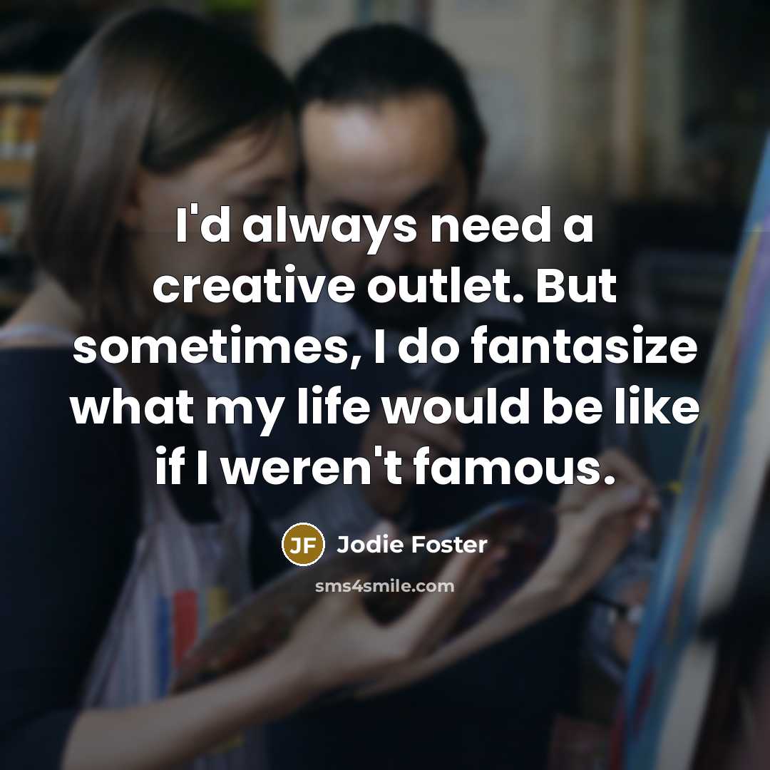 “I'd always need a creative outlet. But sometimes, I do fantasize what my life would be like if I weren't famous.” quote by Jodie Foster
