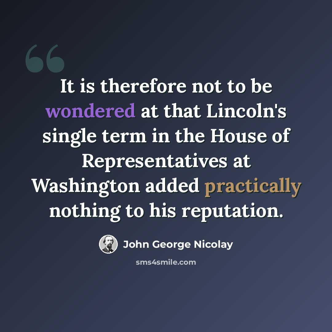 “It is therefore not to be wondered at that Lincoln's single term in the House of Representatives at Washington added practically nothing to his reputation.” quote by John George Nicolay