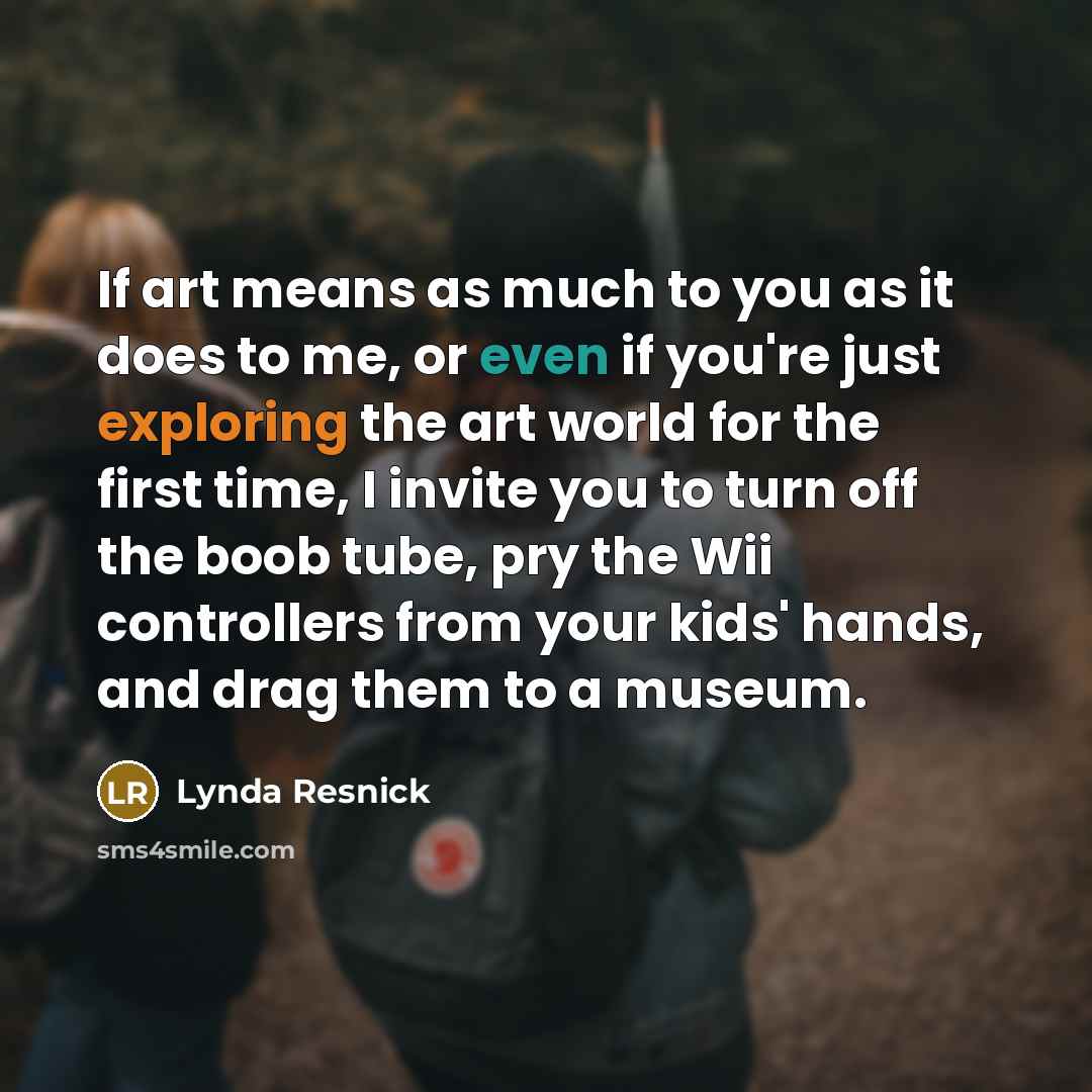 “If art means as much to you as it does to me, or even if you're just exploring the art world for the first time, I invite you to turn off the boob tube, pry the Wii controllers from your kids' hands, and drag them to a museum.” quote by Lynda Resnick