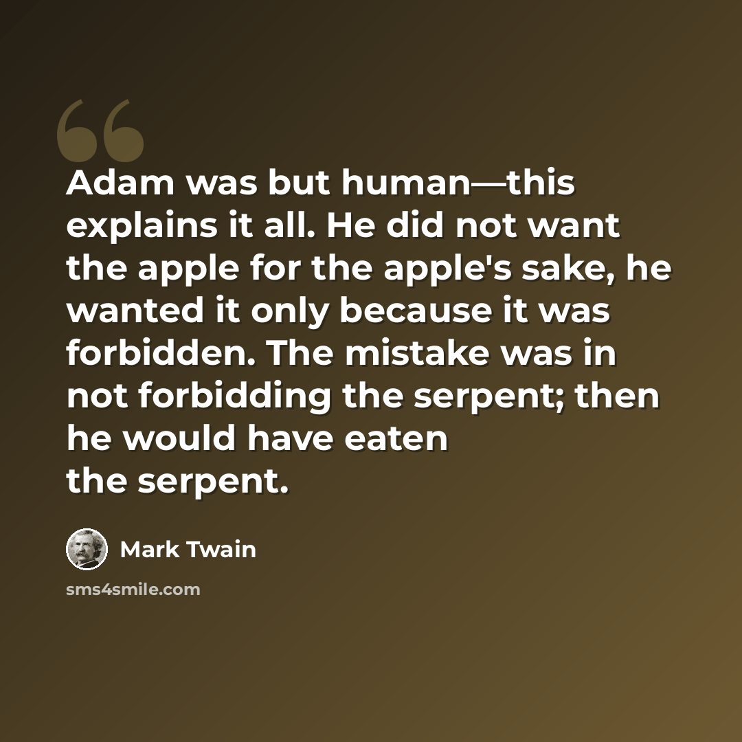 “Adam was but human—this explains it all. He did not want the apple for the apple's sake, he wanted it only because it was forbidden. The mistake was in not forbidding the serpent; then he would have eaten the serpent.” quote by Mark Twain