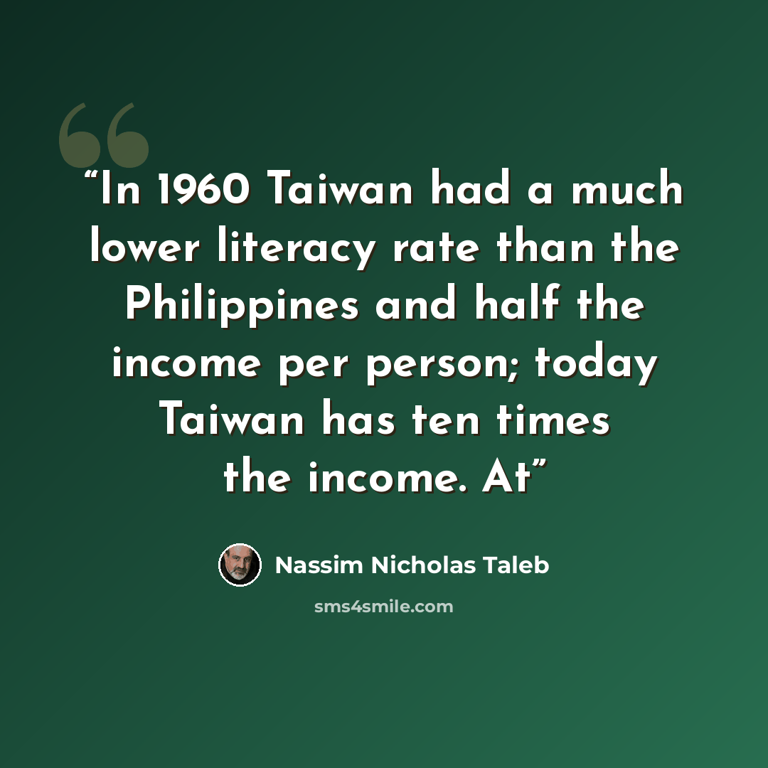 “In 1960 Taiwan had a much lower literacy rate than the Philippines and half the income per person; today Taiwan has ten times the income. At” quote by Nassim Nicholas Taleb
