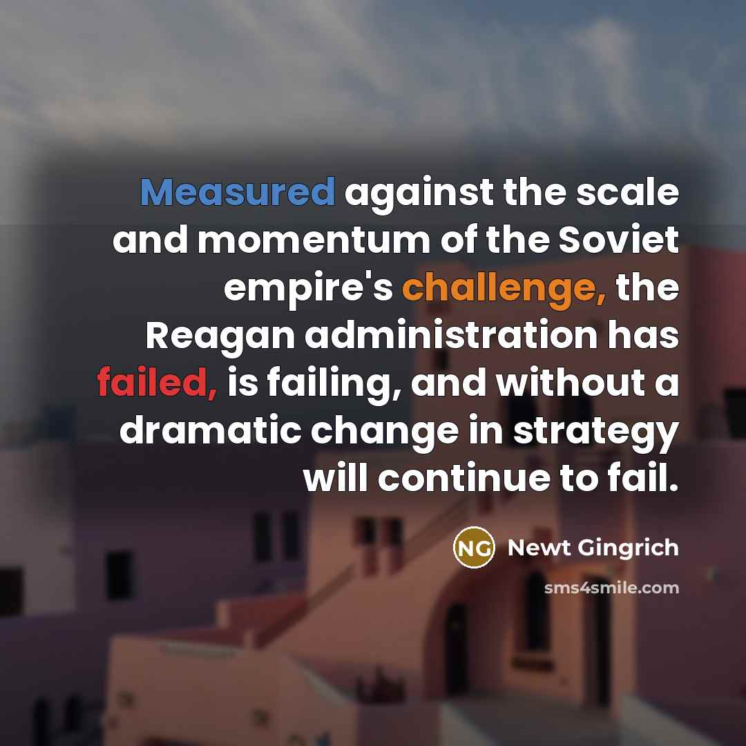 “Measured against the scale and momentum of the Soviet empire's challenge, the Reagan administration has failed, is failing, and without a dramatic change in strategy will continue to fail.” quote by Newt Gingrich