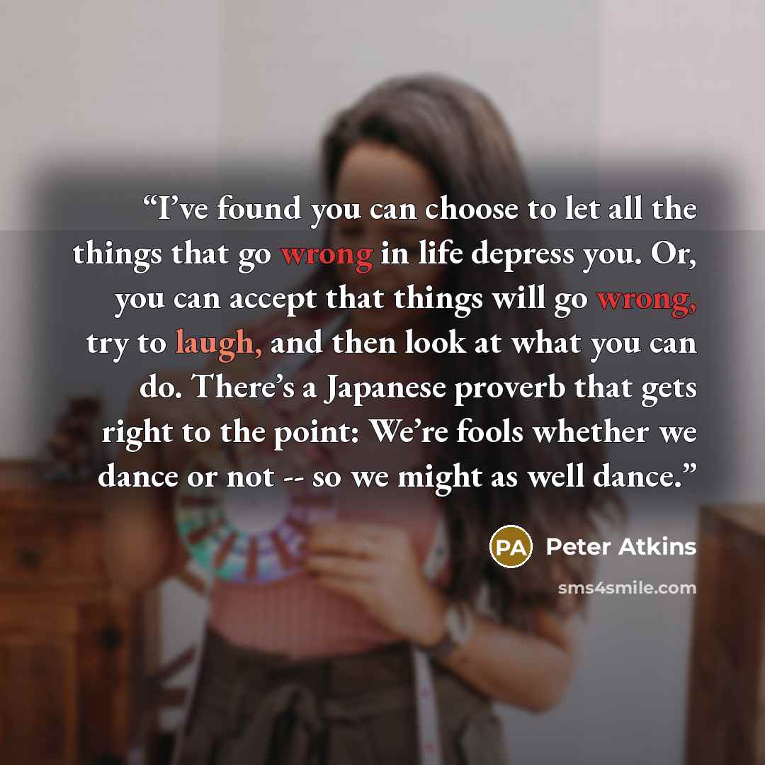 “I’ve found you can choose to let all the things that go wrong in life depress you. Or, you can accept that things will go wrong, try to laugh, and then look at what you can do. There’s a Japanese proverb that gets right to the point: We’re fools whether we dance or not -- so we might as well dance.” quote by Peter Atkins