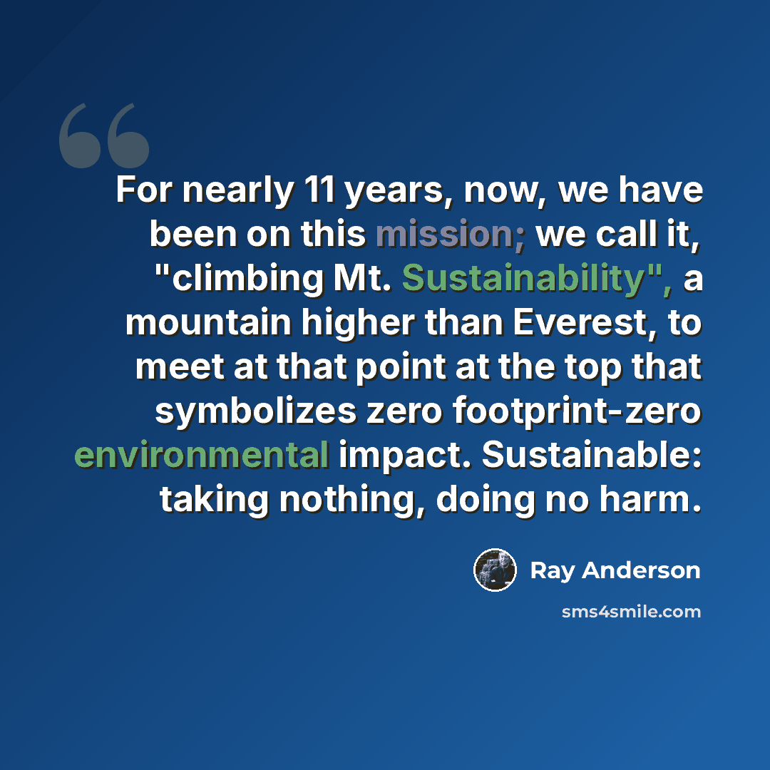 “For nearly 11 years, now, we have been on this mission; we call it, "climbing Mt. Sustainability", a mountain higher than Everest, to meet at that point at the top that symbolizes zero footprint-zero environmental impact. Sustainable: taking nothing, doing no harm.” quote by Ray Anderson