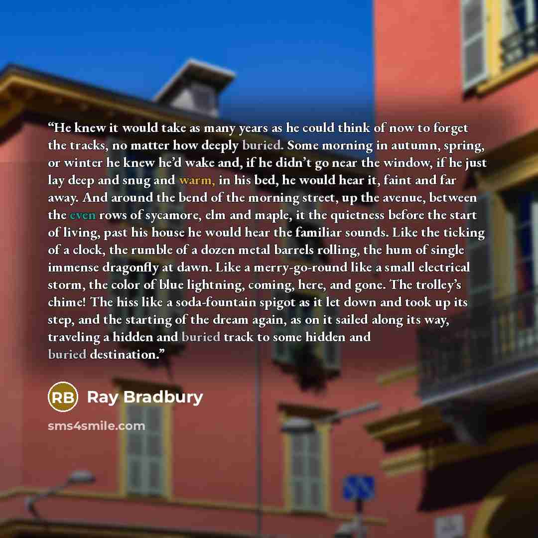 “He knew it would take as many years as he could think of now to forget the tracks, no matter how deeply buried. Some morning in autumn, spring, or winter he knew he’d wake and, if he didn’t go near the window, if he just lay deep and snug and warm, in his bed, he would hear it, faint and far away…” quote by Ray Bradbury