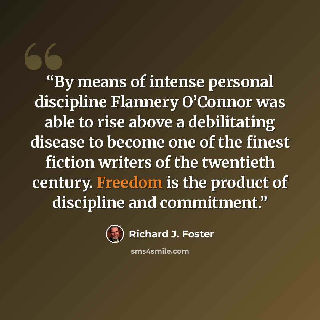 “By means of intense personal discipline Flannery O’Connor was able to rise above a debilitating disease to become one of the finest fiction writers of the twentieth century. Freedom is the product of discipline and commitment.” quote by Richard J. Foster