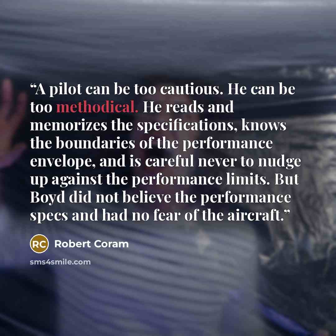 “A pilot can be too cautious. He can be too methodical. He reads and memorizes the specifications, knows the boundaries of the performance envelope, and is careful never to nudge up against the performance limits. But Boyd did not believe the performance specs and had no fear of the aircraft.” quote by Robert Coram