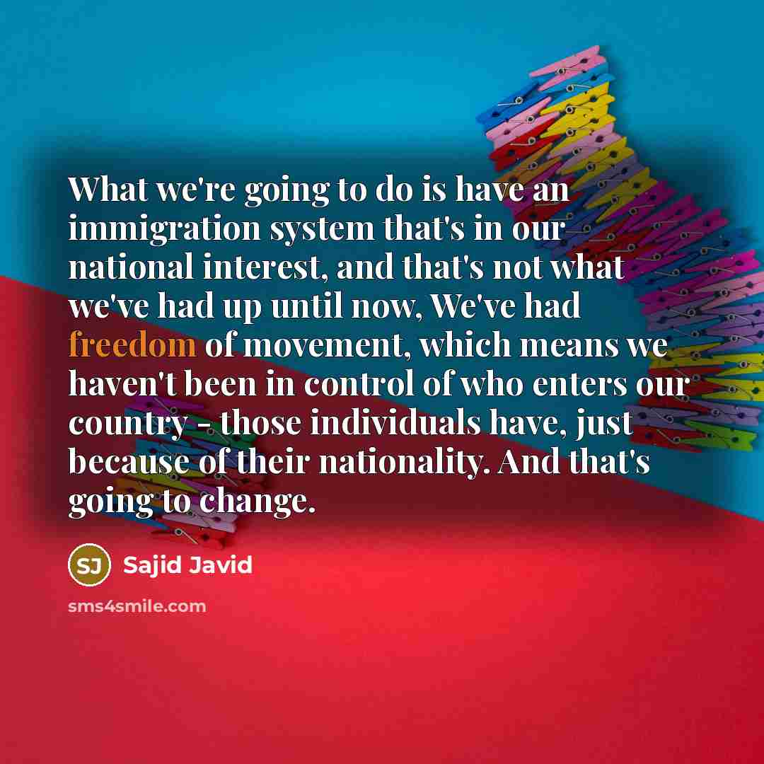 “What we're going to do is have an immigration system that's in our national interest, and that's not what we've had up until now, We've had freedom of movement, which means we haven't been in control of who enters our country - those individuals have, just because of their nationality. And that's…” quote by Sajid Javid