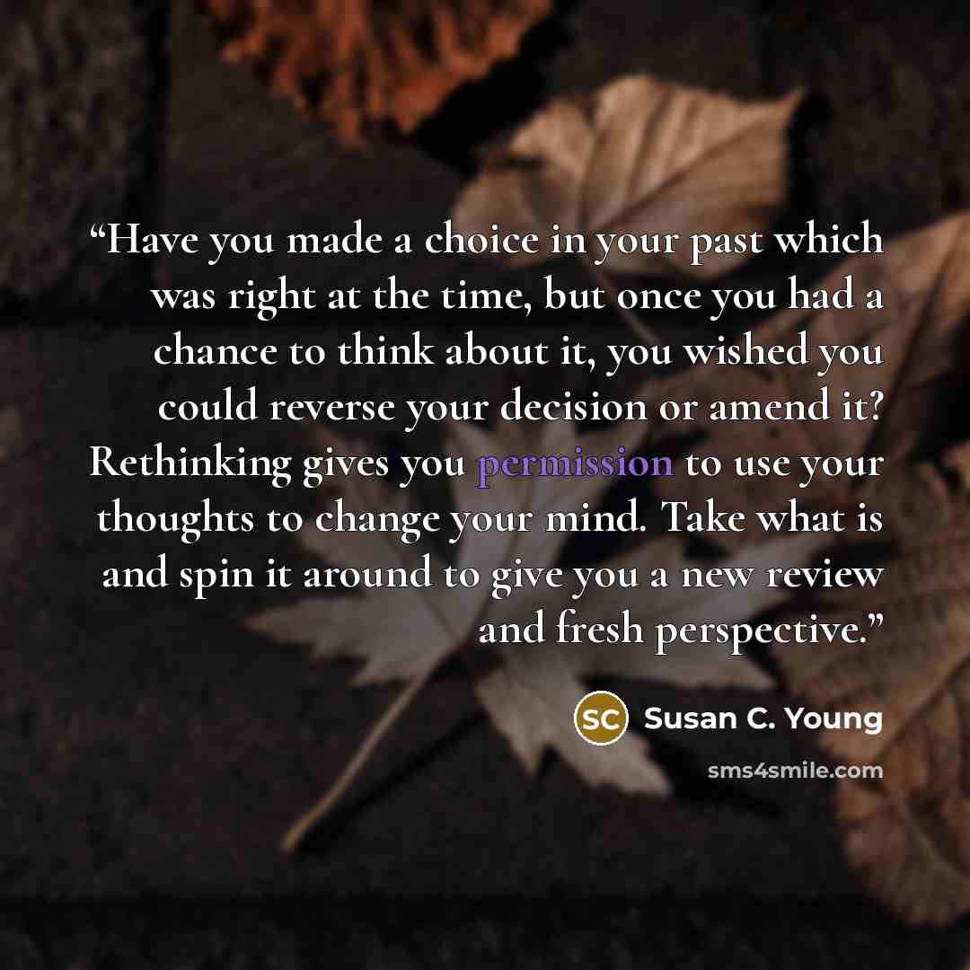“Have you made a choice in your past which was right at the time, but once you had a chance to think about it, you wished you could reverse your decision or amend it? Rethinking gives you permission to use your thoughts to change your mind. Take what is and spin it around to give you a new review…” quote by Susan C. Young