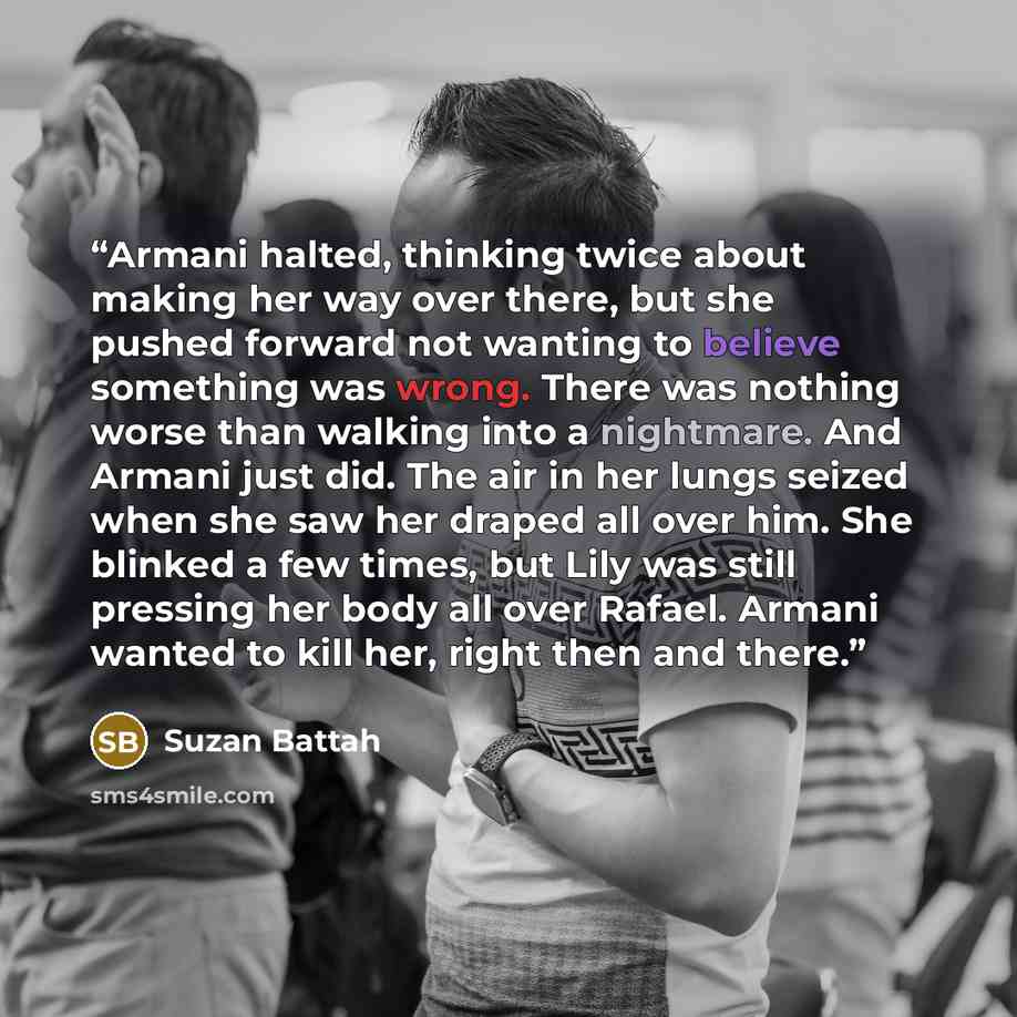 “Armani halted, thinking twice about making her way over there, but she pushed forward not wanting to believe something was wrong. There was nothing worse than walking into a nightmare. And Armani just did. The air in her lungs seized when she saw her draped all over him. She blinked a few times…” quote by Suzan Battah