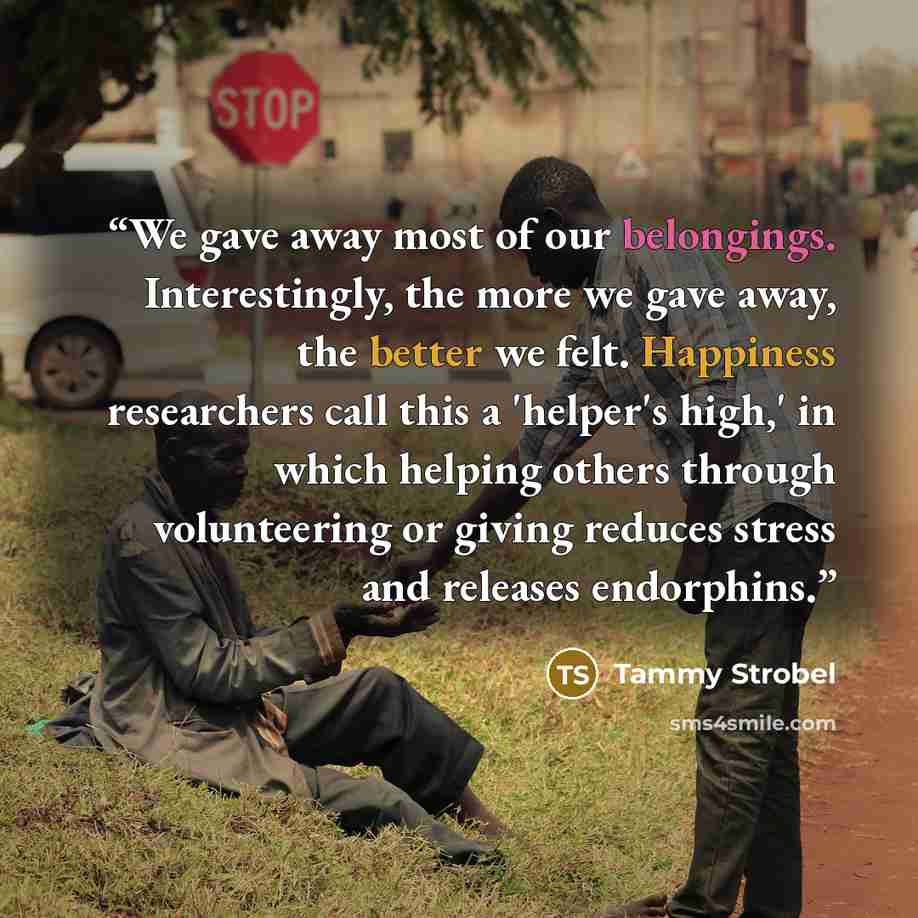 “We gave away most of our belongings. Interestingly, the more we gave away, the better we felt. Happiness researchers call this a 'helper's high,' in which helping others through volunteering or giving reduces stress and releases endorphins.” quote by Tammy Strobel