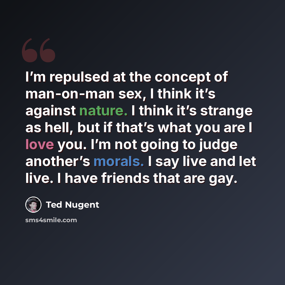“I’m repulsed at the concept of man-on-man sex, I think it’s against nature. I think it’s strange as hell, but if that’s what you are I love you. I’m not going to judge another’s morals. I say live and let live. I have friends that are gay.” quote by Ted Nugent