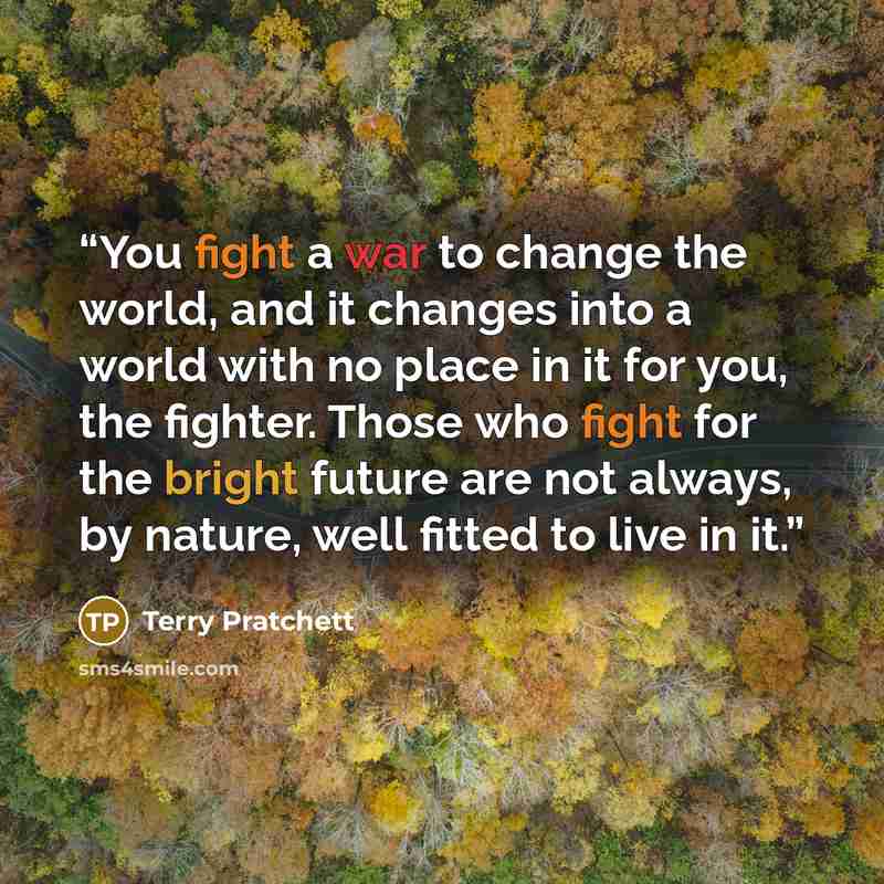 “You fight a war to change the world, and it changes into a world with no place in it for you, the fighter. Those who fight for the bright future are not always, by nature, well fitted to live in it.” quote by Terry Pratchett