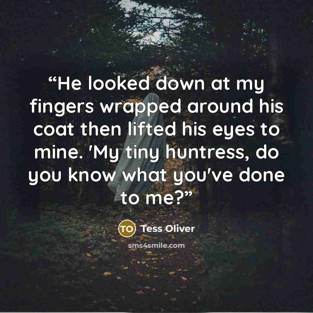 “He looked down at my fingers wrapped around his coat then lifted his eyes to mine. 'My tiny huntress, do you know what you've done to me?” quote by Tess Oliver