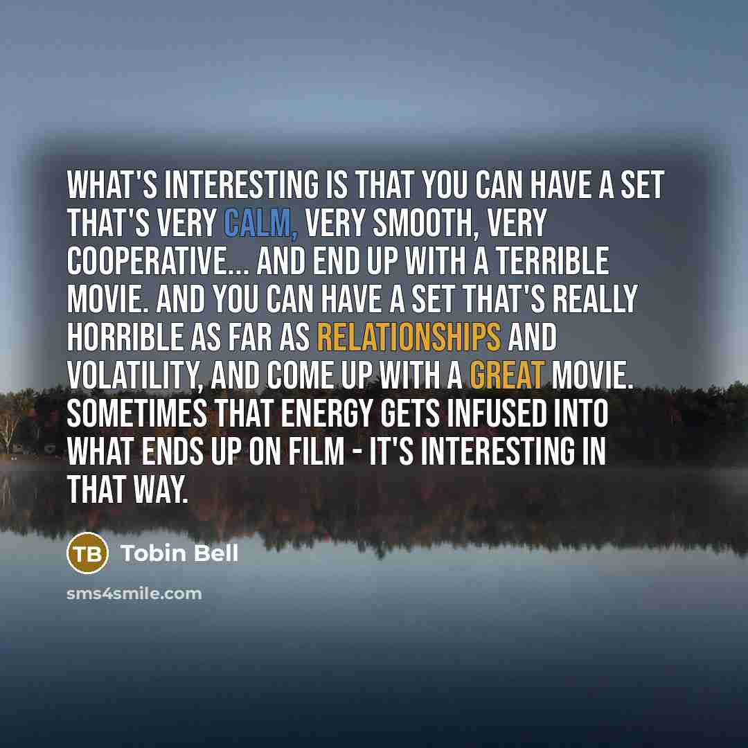 “What's interesting is that you can have a set that's very calm, very smooth, very cooperative... and end up with a terrible movie. And you can have a set that's really horrible as far as relationships and volatility, and come up with a great movie. Sometimes that energy gets infused into what ends…” quote by Tobin Bell