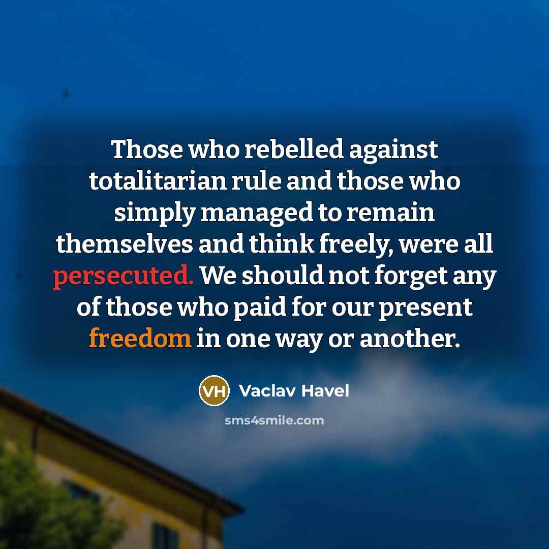 “Those who rebelled against totalitarian rule and those who simply managed to remain themselves and think freely, were all persecuted. We should not forget any of those who paid for our present freedom in one way or another.” quote by Vaclav Havel
