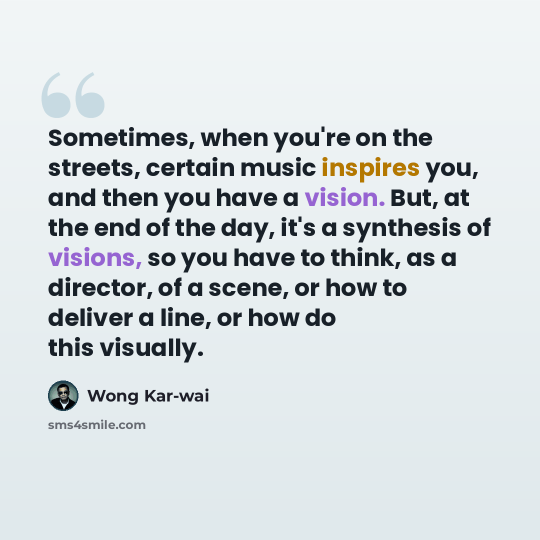 “Sometimes, when you're on the streets, certain music inspires you, and then you have a vision. But, at the end of the day, it's a synthesis of visions, so you have to think, as a director, of a scene, or how to deliver a line, or how do this visually.” quote by Wong Kar-wai