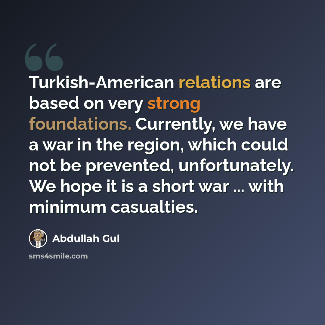 “Turkish-American relations are based on very strong foundations. Currently, we have a war in the region, which could not be prevented, unfortunately. We hope it is a short war ... with minimum casualties.” quote by Abdullah Gul