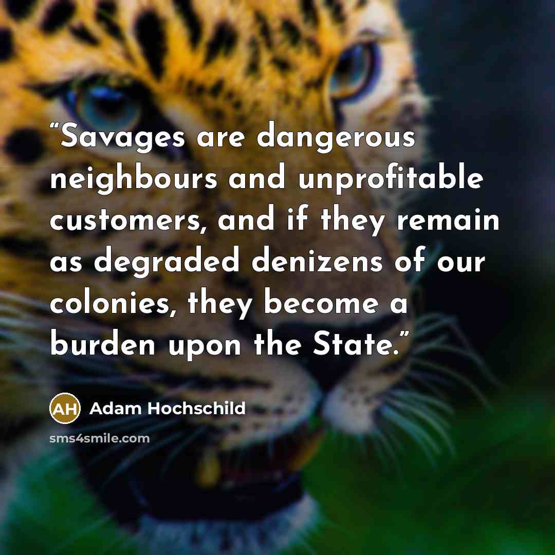 “Savages are dangerous neighbours and unprofitable customers, and if they remain as degraded denizens of our colonies, they become a burden upon the State.” quote by Adam Hochschild
