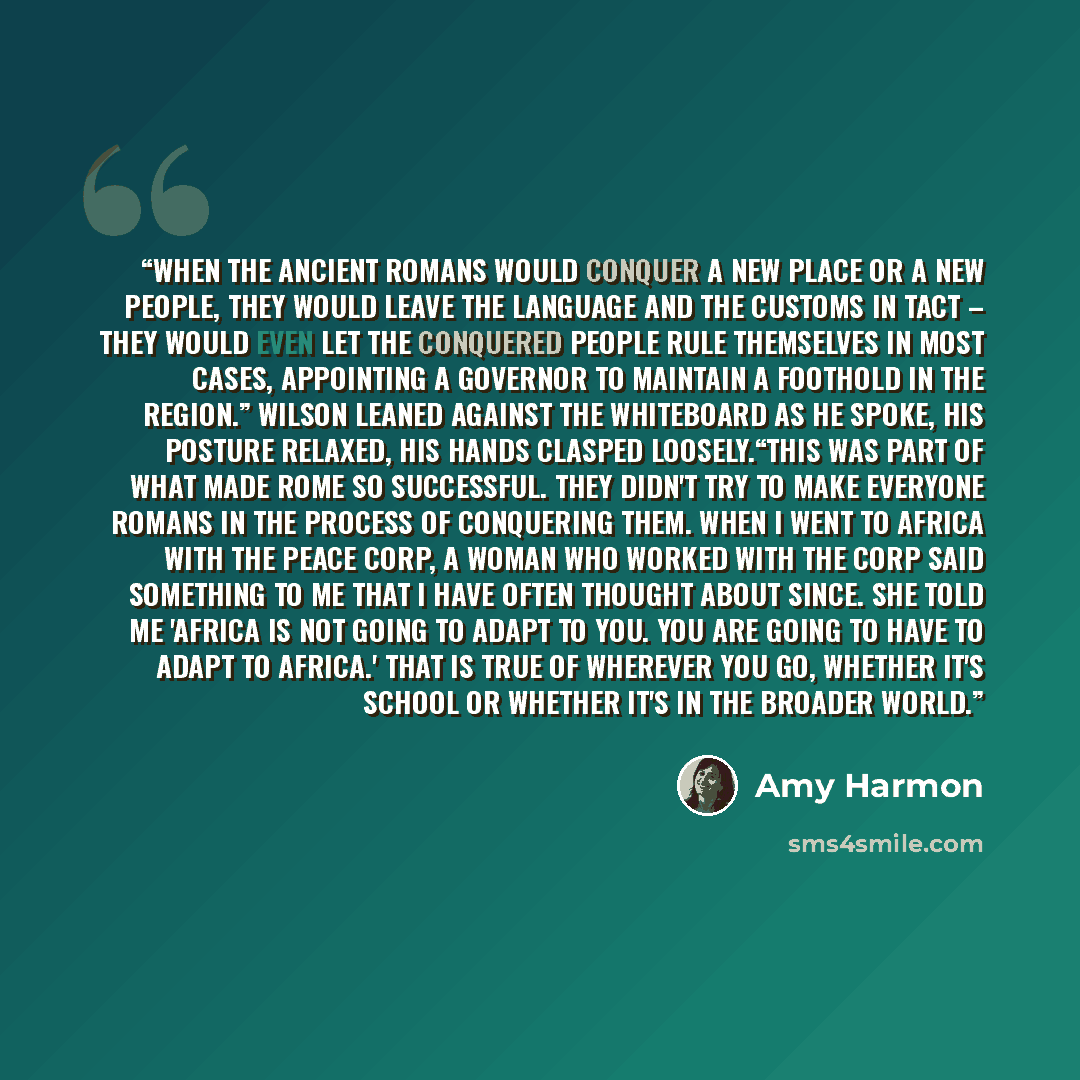 “When the ancient Romans would conquer a new place or a new people, they would leave the language and the customs in tact – they would even let the conquered people rule themselves in most cases, appointing a governor to maintain a foothold in the region.” Wilson leaned against the whiteboard as he…” quote by Amy Harmon