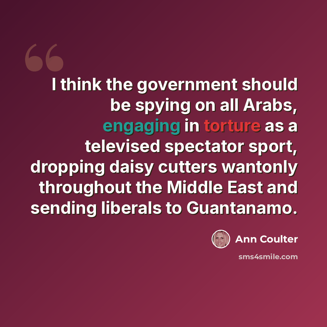 “I think the government should be spying on all Arabs, engaging in torture as a televised spectator sport, dropping daisy cutters wantonly throughout the Middle East and sending liberals to Guantanamo.” quote by Ann Coulter